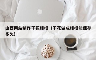 海拉尔山西网站制作干花相框（干花做成相框能保存多久）